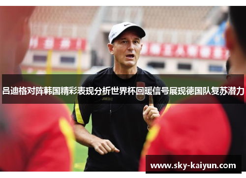 吕迪格对阵韩国精彩表现分析世界杯回暖信号展现德国队复苏潜力 吕迪格对阵韩国精彩表现分析世界杯回暖信号展现德国队复苏潜力