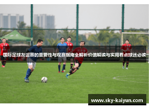 国际足球友谊赛的重要性与观赛指南全解析价值解读与实用看点球迷必读