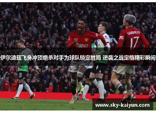 伊尔迪兹飞身冲顶绝杀对手为球队锁定胜局 逆袭之战定格精彩瞬间 伊尔迪兹飞身冲顶绝杀对手为球队锁定胜局 逆袭之战定格精彩瞬间