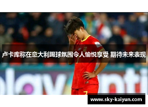 卢卡库称在意大利踢球氛围令人愉悦享受 期待未来表现 卢卡库称在意大利踢球氛围令人愉悦享受 期待未来表现