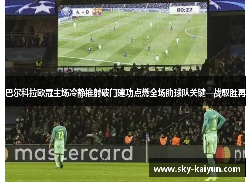 巴尔科拉欧冠主场冷静推射破门建功点燃全场助球队关键一战取胜再 巴尔科拉欧冠主场冷静推射破门建功点燃全场助球队关键一战取胜再