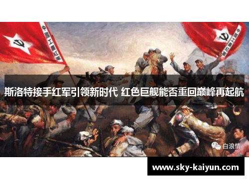 斯洛特接手红军引领新时代 红色巨舰能否重回巅峰再起航 斯洛特接手红军引领新时代 红色巨舰能否重回巅峰再起航