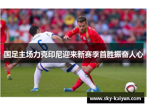 国足主场力克印尼迎来新赛季首胜振奋人心 国足主场力克印尼迎来新赛季首胜振奋人心